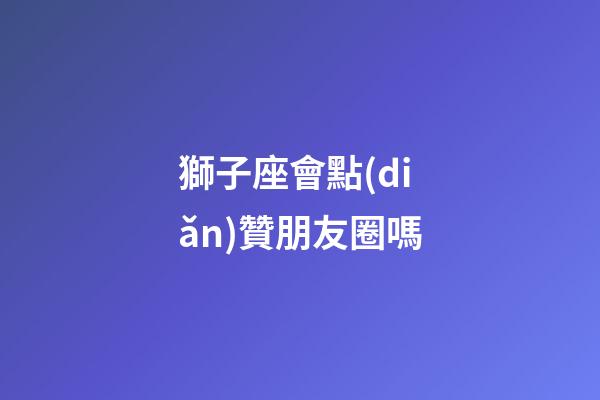 獅子座會點(diǎn)贊朋友圈嗎-第1張-星座運(yùn)勢-玄機(jī)派
