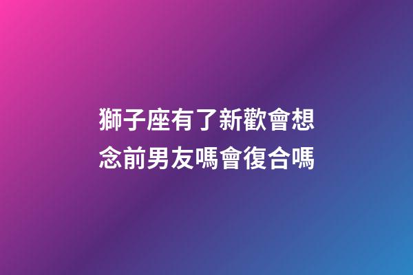 獅子座有了新歡會想念前男友嗎會復合嗎-第1張-星座運勢-玄機派