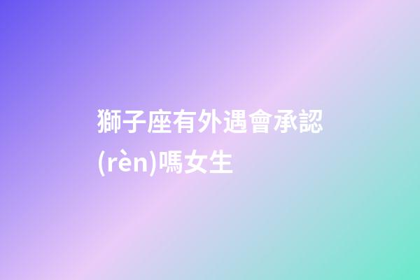 獅子座有外遇會承認(rèn)嗎女生-第1張-星座運(yùn)勢-玄機(jī)派