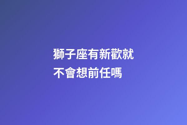 獅子座有新歡就不會想前任嗎-第1張-星座運勢-玄機派