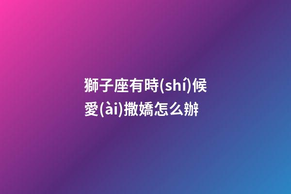 獅子座有時(shí)候愛(ài)撒嬌怎么辦-第1張-星座運(yùn)勢(shì)-玄機(jī)派