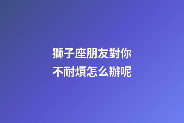 獅子座朋友對你不耐煩怎么辦呢-第1張-星座運勢-玄機派