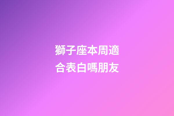 獅子座本周適合表白嗎朋友-第1張-星座運勢-玄機派
