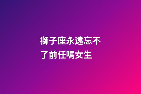 獅子座永遠忘不了前任嗎女生-第1張-星座運勢-玄機派