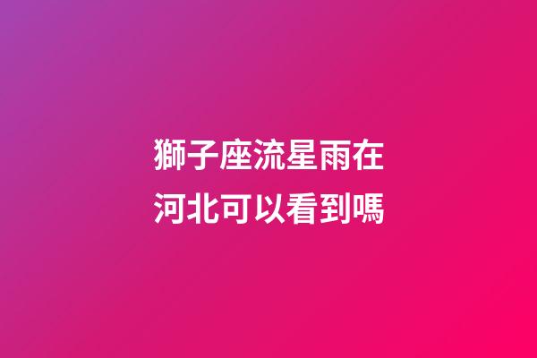 獅子座流星雨在河北可以看到嗎-第1張-星座運勢-玄機派