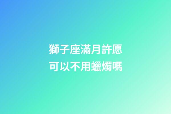 獅子座滿月許愿可以不用蠟燭嗎-第1張-星座運勢-玄機派