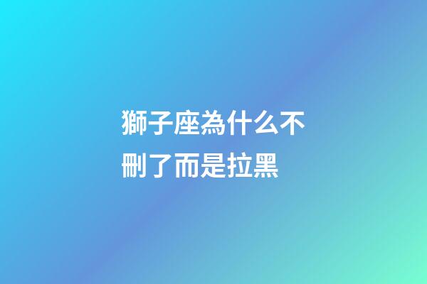獅子座為什么不刪了而是拉黑-第1張-星座運(yùn)勢(shì)-玄機(jī)派