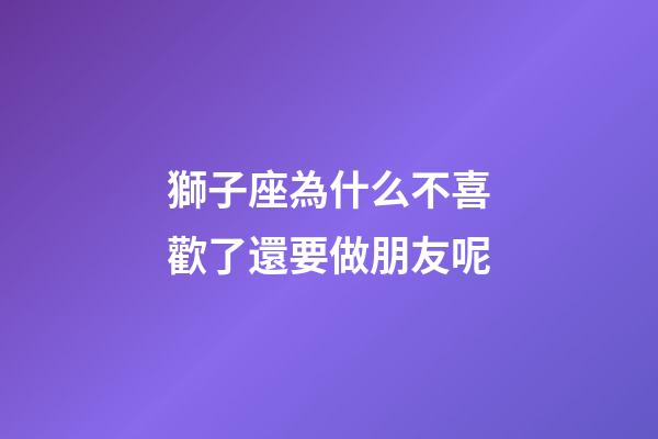 獅子座為什么不喜歡了還要做朋友呢-第1張-星座運勢-玄機派