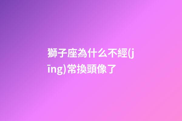 獅子座為什么不經(jīng)常換頭像了-第1張-星座運(yùn)勢(shì)-玄機(jī)派