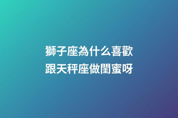 獅子座為什么喜歡跟天秤座做閨蜜呀-第1張-星座運勢-玄機派