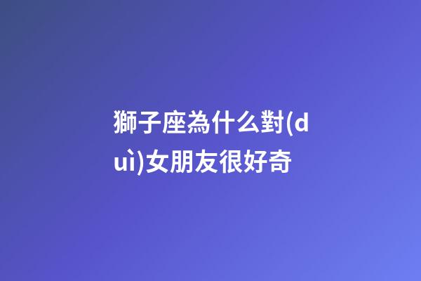 獅子座為什么對(duì)女朋友很好奇-第1張-星座運(yùn)勢(shì)-玄機(jī)派