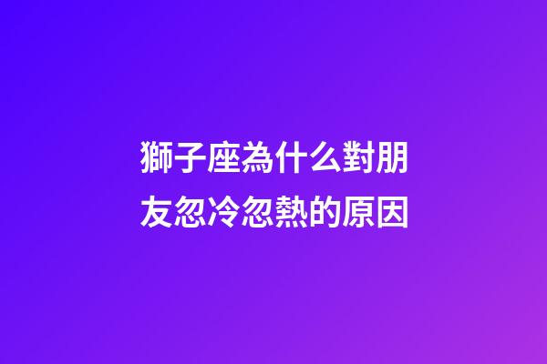 獅子座為什么對朋友忽冷忽熱的原因-第1張-星座運勢-玄機派