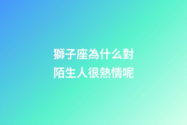 獅子座為什么對陌生人很熱情呢-第1張-星座運勢-玄機派