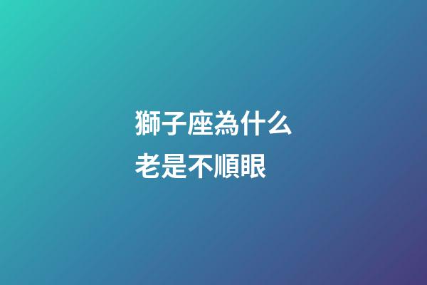 獅子座為什么老是不順眼-第1張-星座運(yùn)勢(shì)-玄機(jī)派