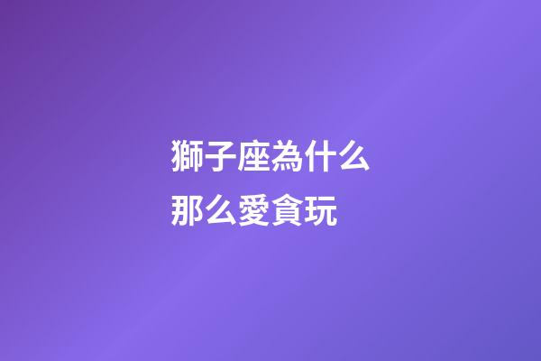 獅子座為什么那么愛貪玩-第1張-星座運勢-玄機派