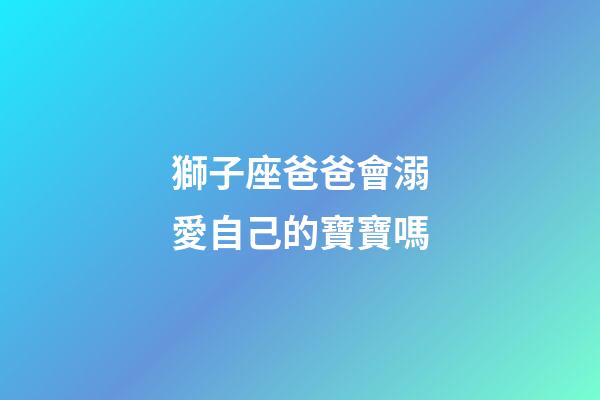 獅子座爸爸會溺愛自己的寶寶嗎-第1張-星座運勢-玄機派