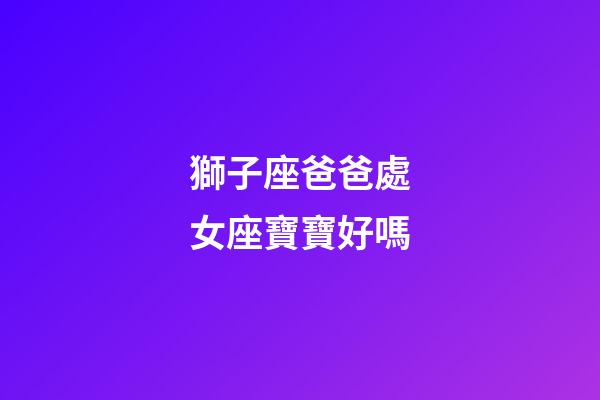 獅子座爸爸處女座寶寶好嗎-第1張-星座運勢-玄機派