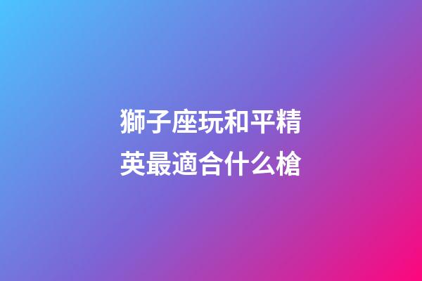獅子座玩和平精英最適合什么槍-第1張-星座運勢-玄機派