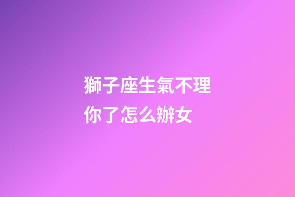 獅子座生氣不理你了怎么辦女-第1張-星座運勢-玄機派