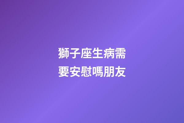 獅子座生病需要安慰嗎朋友-第1張-星座運勢-玄機派