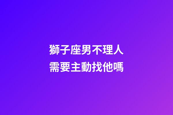 獅子座男不理人需要主動找他嗎-第1張-星座運勢-玄機派