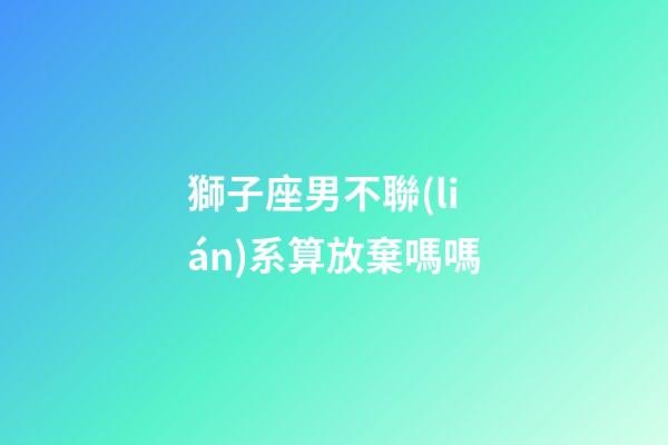 獅子座男不聯(lián)系算放棄嗎嗎-第1張-星座運(yùn)勢(shì)-玄機(jī)派