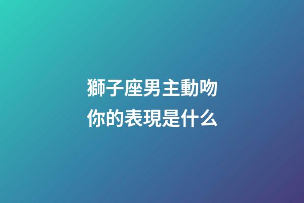 獅子座男主動吻你的表現是什么-第1張-星座運勢-玄機派