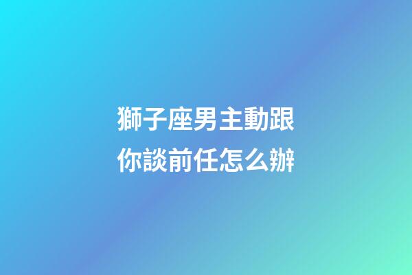 獅子座男主動跟你談前任怎么辦-第1張-星座運勢-玄機派