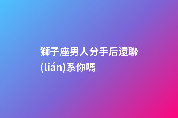 獅子座男人分手后還聯(lián)系你嗎-第1張-星座運(yùn)勢(shì)-玄機(jī)派