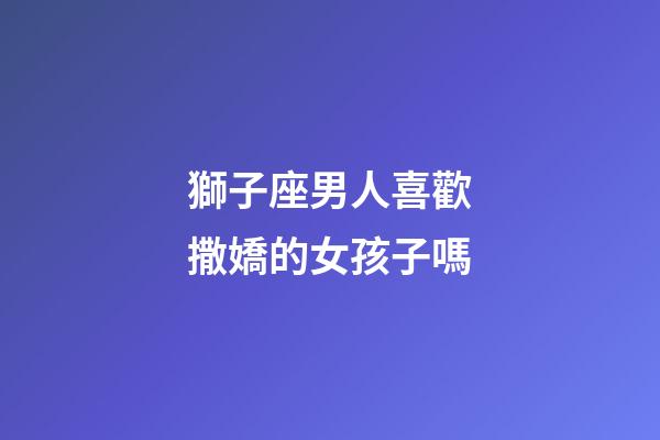 獅子座男人喜歡撒嬌的女孩子嗎-第1張-星座運勢-玄機派