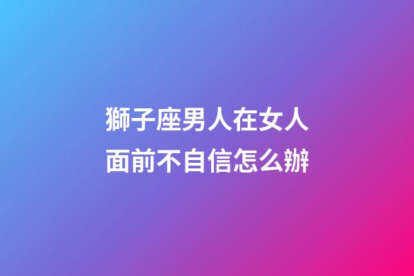 獅子座男人在女人面前不自信怎么辦-第1張-星座運(yùn)勢(shì)-玄機(jī)派