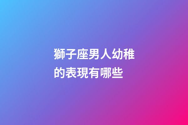 獅子座男人幼稚的表現有哪些-第1張-星座運勢-玄機派