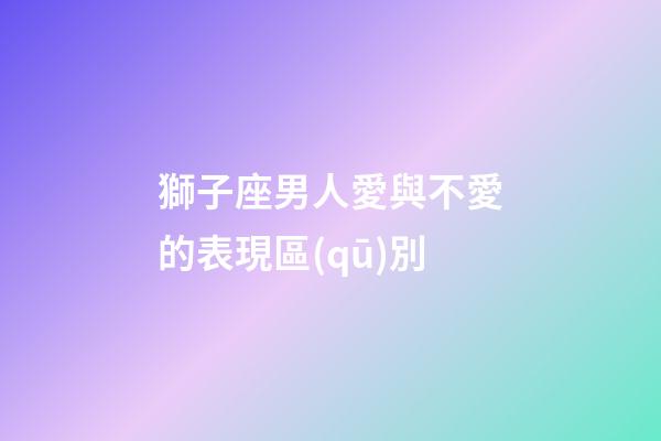 獅子座男人愛與不愛的表現區(qū)別-第1張-星座運勢-玄機派