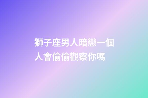 獅子座男人暗戀一個人會偷偷觀察你嗎-第1張-星座運勢-玄機派