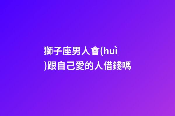 獅子座男人會(huì)跟自己愛的人借錢嗎-第1張-星座運(yùn)勢(shì)-玄機(jī)派