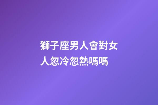 獅子座男人會對女人忽冷忽熱嗎嗎-第1張-星座運勢-玄機派