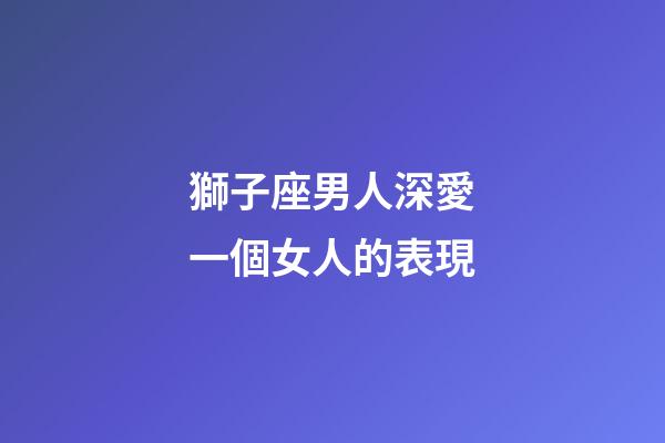獅子座男人深愛一個女人的表現-第1張-星座運勢-玄機派
