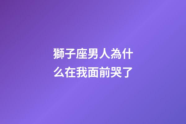 獅子座男人為什么在我面前哭了-第1張-星座運勢-玄機派