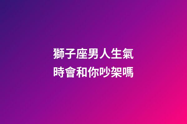 獅子座男人生氣時會和你吵架嗎-第1張-星座運(yùn)勢-玄機(jī)派