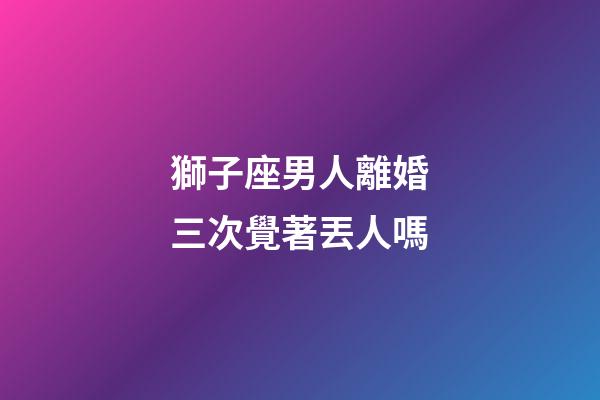 獅子座男人離婚三次覺著丟人嗎-第1張-星座運勢-玄機派