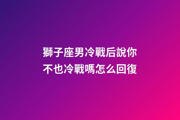 獅子座男冷戰后說你不也冷戰嗎怎么回復-第1張-星座運勢-玄機派