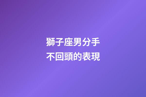 獅子座男分手不回頭的表現-第1張-星座運勢-玄機派