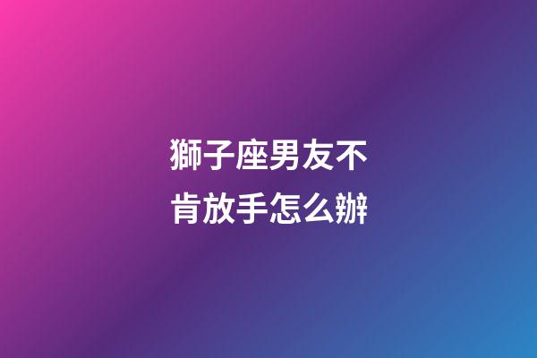 獅子座男友不肯放手怎么辦-第1張-星座運勢-玄機派
