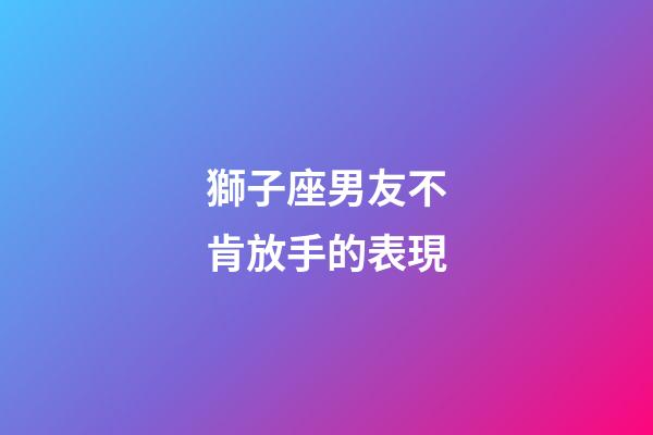 獅子座男友不肯放手的表現-第1張-星座運勢-玄機派