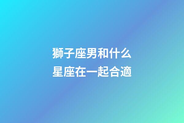 獅子座男和什么星座在一起合適-第1張-星座運勢-玄機派