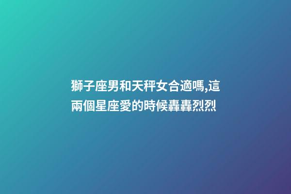 獅子座男和天秤女合適嗎,這兩個星座愛的時候轟轟烈烈-第1張-觀點-玄機派
