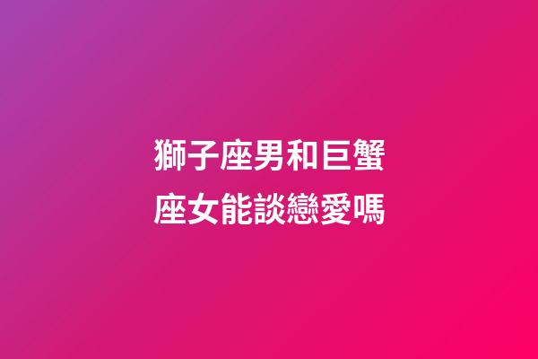 獅子座男和巨蟹座女能談戀愛嗎-第1張-星座運勢-玄機派