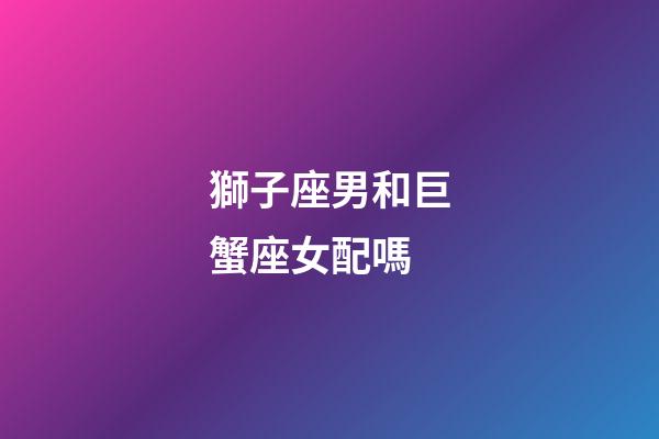 獅子座男和巨蟹座女配嗎（獅子男最佳床伴巨蟹女）-第1張-星座運勢-玄機派