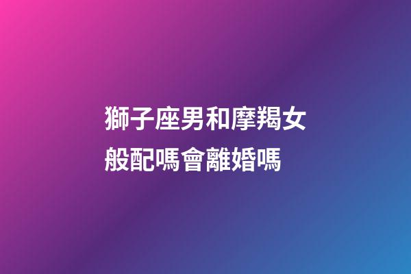 獅子座男和摩羯女般配嗎會離婚嗎-第1張-星座運勢-玄機派