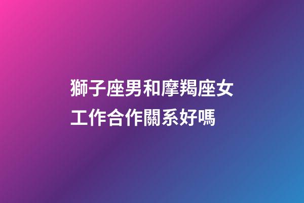 獅子座男和摩羯座女工作合作關系好嗎-第1張-星座運勢-玄機派